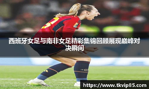 西班牙女足与南非女足精彩集锦回顾展现巅峰对决瞬间
